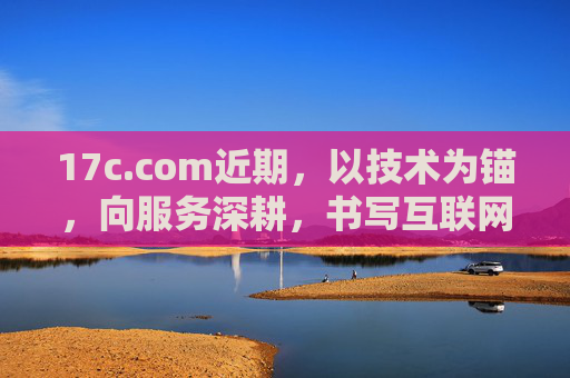 17c.com近期，以技术为锚，向服务深耕，书写互联网平台新答卷，技术为锚 服务深耕，17c.com书写互联网平台新答卷