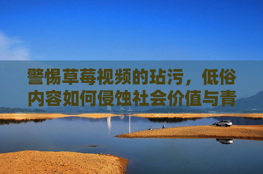 警惕草莓视频的玷污,低俗内容如何侵蚀社会价值与青少年成长,警惕草莓视频玷污,低俗内容侵蚀社会价值与青少年成长 警惕草莓视频的玷污,低俗内容如何侵蚀社会价值与青少年成长,警惕草莓视频玷污,低俗内容侵蚀社会价值与青少年成长