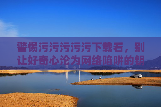 警惕污污污污污下载看,别让好奇心沦为网络陷阱的钥匙,警惕不良下载,好奇心别成网络陷阱钥匙 警惕污污污污污下载看,别让好奇心沦为网络陷阱的钥匙,警惕不良下载,好奇心别成网络陷阱钥匙
