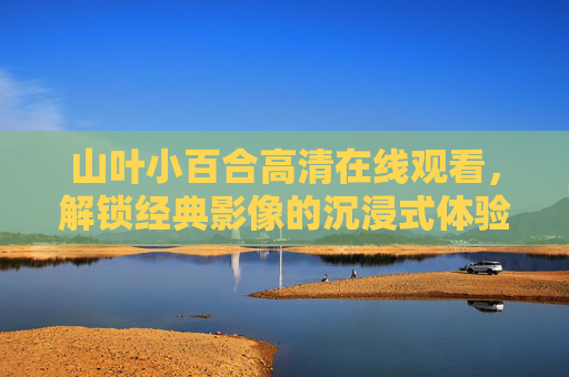 山叶小百合高清在线观看,解锁经典影像的沉浸式体验,山叶小百合高清在线观看,沉浸式体验经典影像 山叶小百合高清在线观看,解锁经典影像的沉浸式体验,山叶小百合高清在线观看,沉浸式体验经典影像
