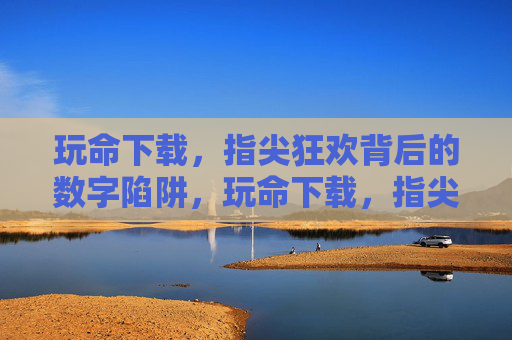 玩命下载,指尖狂欢背后的数字陷阱,玩命下载,指尖狂欢背后的数字陷阱 玩命下载,指尖狂欢背后的数字陷阱,玩命下载,指尖狂欢背后的数字陷阱