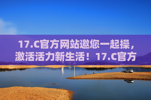 17.C官方网站邀您一起操，激活活力新生活！17.C官方网站邀您一起操，激活活力新生活！