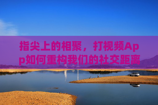 指尖上的相聚,打视频App如何重构我们的社交距离,指尖相聚,视频App重构社交距离 指尖上的相聚,打视频App如何重构我们的社交距离,指尖相聚,视频App重构社交距离