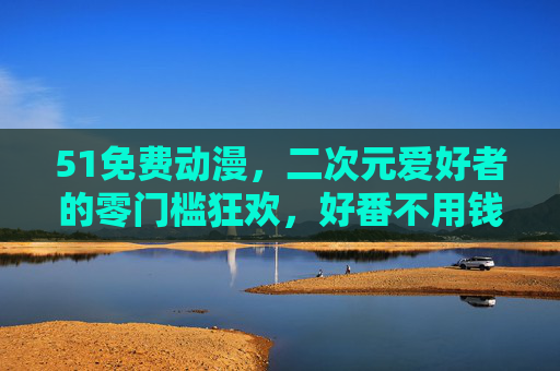 51免费动漫,二次元爱好者的零门槛狂欢,好番不用钱规则,51免费动漫,二次元爱好者的零门槛好番狂欢 51免费动漫,二次元爱好者的零门槛狂欢,好番不用钱规则,51免费动漫,二次元爱好者的零门槛好番狂欢