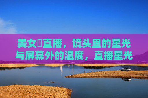 美女婐直播,镜头里的星光与屏幕外的温度,直播星光,屏幕温度 美女婐直播,镜头里的星光与屏幕外的温度,直播星光,屏幕温度
