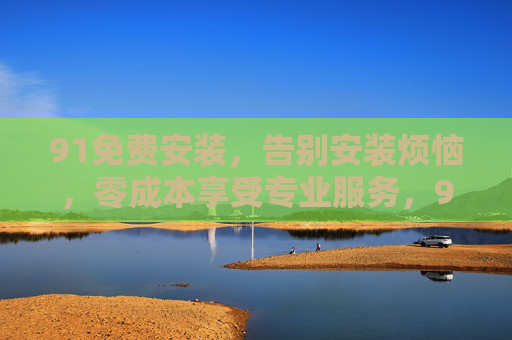 91免费安装,告别安装烦恼,零成本享受专业服务,91免费安装,告别烦恼,零成本享专业服务 91免费安装,告别安装烦恼,零成本享受专业服务,91免费安装,告别烦恼,零成本享专业服务