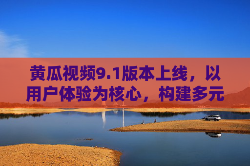黄瓜视频9.1版本上线，以用户体验为核心，构建多元内容新生态，黄瓜视频9.1版本上线，以用户体验为核心，构建多元内容新生态