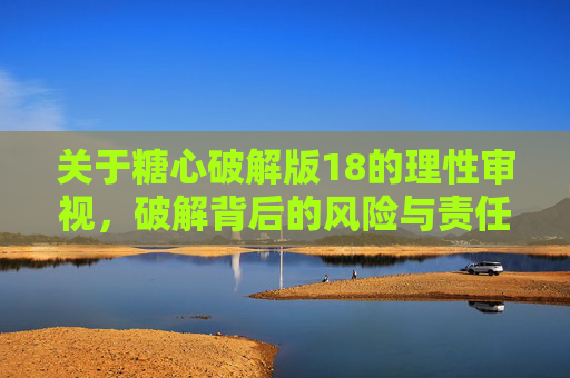 关于糖心破解版18的理性审视,破解背后的风险与责任,糖心破解版18,理性审视风险与责任 关于糖心破解版18的理性审视,破解背后的风险与责任,糖心破解版18,理性审视风险与责任