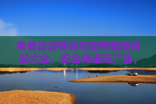 免费动漫在线观看完整版网站大全，安全畅追无广告，宅家追番无忧愁，免费动漫完整版观看网站大全，安全无广告，宅家畅追无忧
