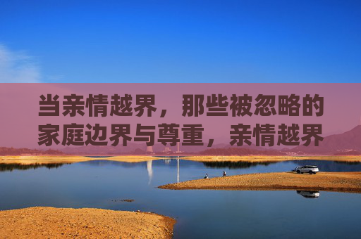 当亲情越界，那些被忽略的家庭边界与尊重，亲情越界，被忽略的家庭边界与尊重