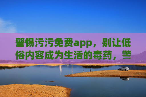 警惕污污免费app，别让低俗内容成为生活的毒药，警惕污污免费APP，低俗内容是生活毒药