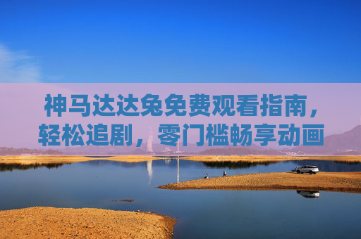 神马达达兔免费观看指南,轻松追剧,零门槛畅享动画乐趣,神马达达兔免费观看指南,轻松畅享动画乐趣 神马达达兔免费观看指南,轻松追剧,零门槛畅享动画乐趣,神马达达兔免费观看指南,轻松畅享动画乐趣