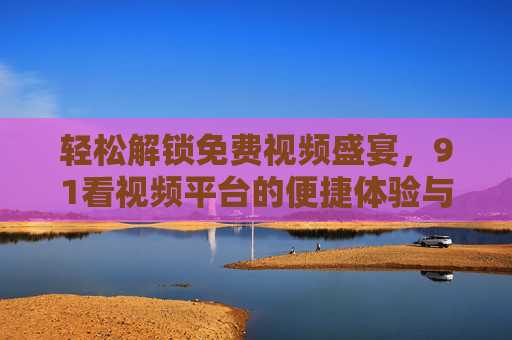 轻松解锁免费视频盛宴,91看视频平台的便捷体验与价值守护,91看视频,免费便捷,价值守护的轻松盛宴 轻松解锁免费视频盛宴,91看视频平台的便捷体验与价值守护,91看视频,免费便捷,价值守护的轻松盛宴