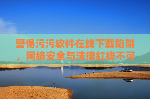 警惕污污软件在线下载陷阱，网络安全与法律红线不可逾越，警惕污污软件在线下载陷阱，网络安全与法律红线不可逾越