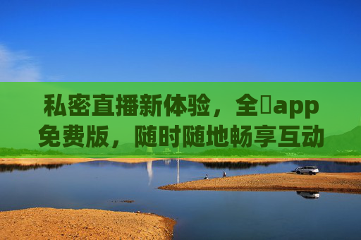 私密直播新体验,全婐app免费版,随时随地畅享互动乐趣,全婐app免费版,私密直播新体验,随时随地畅享互动乐趣 私密直播新体验,全婐app免费版,随时随地畅享互动乐趣,全婐app免费版,私密直播新体验,随时随地畅享互动乐趣
