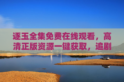 逐玉全集免费在线观看，高清正版资源一键获取，追剧无需等待，逐玉全集，免费高清正版在线看，追剧无需等待