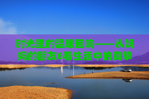 时光里的温暖回响——从妈妈的朋友6看生活中的真挚情谊，时光里的温暖回响——妈妈的朋友6与真挚情谊