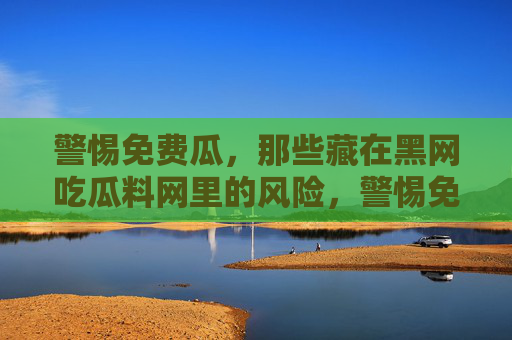 警惕免费瓜,那些藏在黑网吃瓜料网里的风险,警惕免费瓜,黑网吃瓜料里的风险陷阱 警惕免费瓜,那些藏在黑网吃瓜料网里的风险,警惕免费瓜,黑网吃瓜料里的风险陷阱