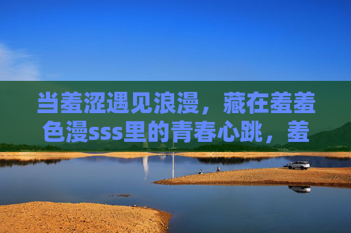 当羞涩遇见浪漫,藏在羞羞色漫sss里的青春心跳,羞涩遇浪漫,青春心跳藏不住 当羞涩遇见浪漫,藏在羞羞色漫sss里的青春心跳,羞涩遇浪漫,青春心跳藏不住