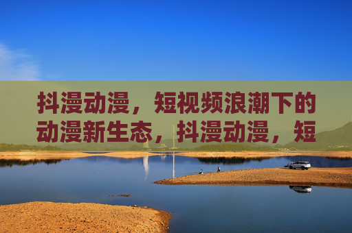 抖漫动漫,短视频浪潮下的动漫新生态,抖漫动漫,短视频浪潮催生的动漫新生态 抖漫动漫,短视频浪潮下的动漫新生态,抖漫动漫,短视频浪潮催生的动漫新生态