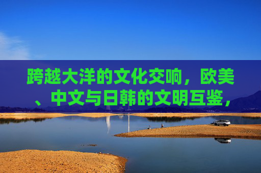 跨越大洋的文化交响，欧美、中文与日韩的文明互鉴，跨越大洋的文明交响，欧美、中文与日韩的文化互鉴