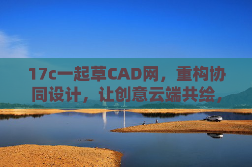 17c一起草CAD网，重构协同设计，让创意云端共绘，17c一起草CAD，重构协同设计，云端共绘创意