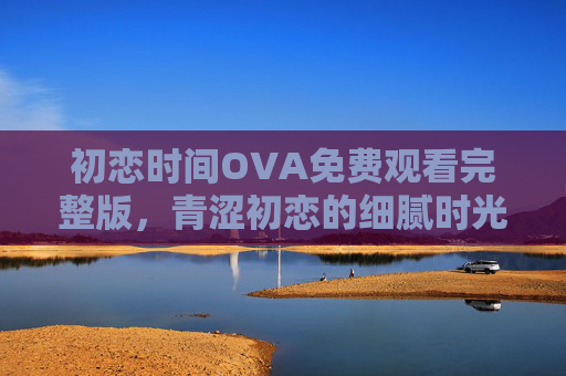 初恋时间OVA免费观看完整版，青涩初恋的细腻时光，重温纯爱心动瞬间，初恋时间OVA，青涩初恋的纯爱心动瞬间