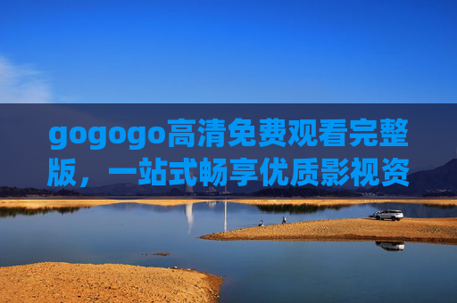 gogogo高清免费观看完整版，一站式畅享优质影视资源的便捷指南，gogogo高清免费完整版，一站式畅享优质影视资源指南