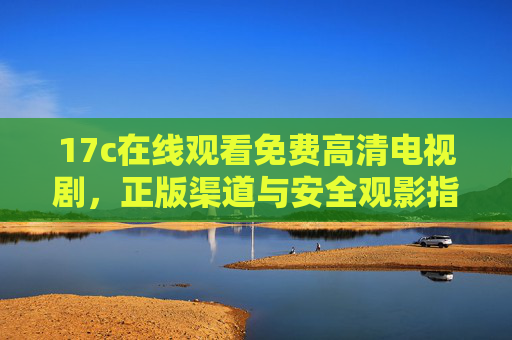 17c在线观看免费高清电视剧，正版渠道与安全观影指南，17c免费高清电视剧在线观看，正版渠道与安全观影指南