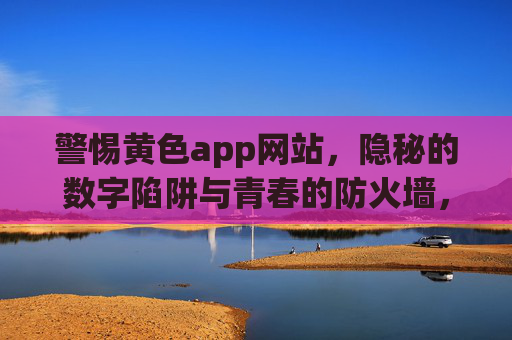 警惕黄色app网站,隐秘的数字陷阱与青春的防火墙,黄色app,隐秘数字陷阱与青春防火墙 警惕黄色app网站,隐秘的数字陷阱与青春的防火墙,黄色app,隐秘数字陷阱与青春防火墙