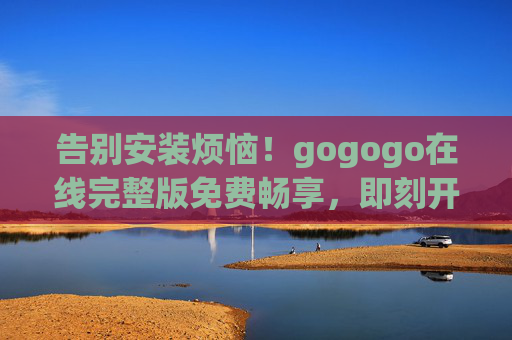 告别安装烦恼！gogogo在线完整版免费畅享，即刻开启你的轻松娱乐之旅，告别安装烦恼，gogogo在线完整版免费畅享轻松娱乐之旅