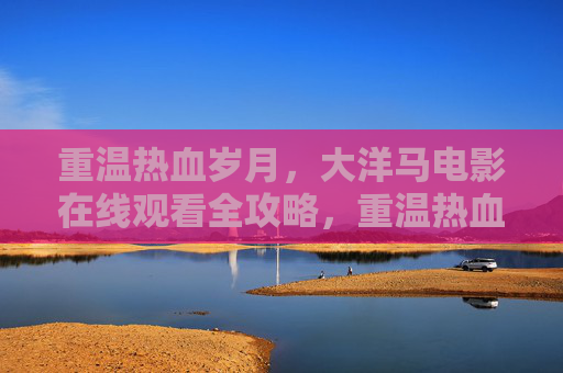 重温热血岁月,大洋马电影在线观看全攻略,重温热血岁月,大洋马电影在线观看全攻略 重温热血岁月,大洋马电影在线观看全攻略,重温热血岁月,大洋马电影在线观看全攻略