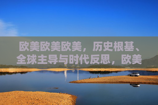 欧美欧美欧美，历史根基、全球主导与时代反思，欧美，历史根基、全球主导与时代反思