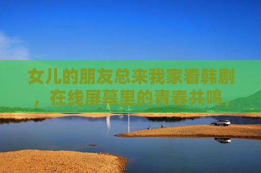 女儿的朋友总来我家看韩剧，在线屏幕里的青春共鸣，女儿的友伴，韩剧里的青春共鸣