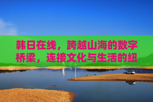 韩日在线,跨越山海的数字桥梁,连接文化与生活的纽带,韩日在线,跨越山海的数字桥梁,连接文化生活 韩日在线,跨越山海的数字桥梁,连接文化与生活的纽带,韩日在线,跨越山海的数字桥梁,连接文化生活