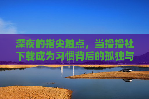 深夜的指尖触点,当撸撸社下载成为习惯背后的孤独与慰藉,深夜下载习惯,指尖触点里的孤独与慰藉 深夜的指尖触点,当撸撸社下载成为习惯背后的孤独与慰藉,深夜下载习惯,指尖触点里的孤独与慰藉