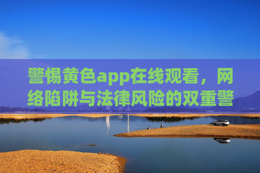 警惕黄色app在线观看,网络陷阱与法律风险的双重警示,警惕黄色App在线观看,网络陷阱与法律风险的双重警示 警惕黄色app在线观看,网络陷阱与法律风险的双重警示,警惕黄色App在线观看,网络陷阱与法律风险的双重警示