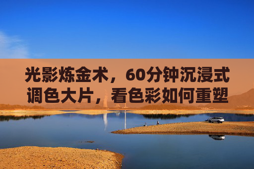 光影炼金术，60分钟沉浸式调色大片，看色彩如何重塑影像灵魂，色彩的炼金术，重塑影像灵魂