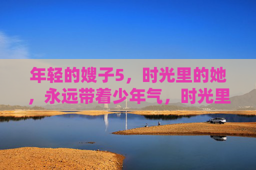 年轻的嫂子5,时光里的她,永远带着少年气,时光里的嫂子,少年气永驻 年轻的嫂子5,时光里的她,永远带着少年气,时光里的嫂子,少年气永驻