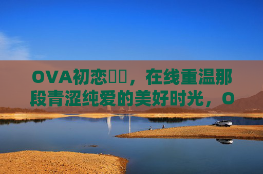OVA初恋時間,在线重温那段青涩纯爱的美好时光,OVA初恋时光,重温青涩纯爱的美好 OVA初恋時間,在线重温那段青涩纯爱的美好时光,OVA初恋时光,重温青涩纯爱的美好