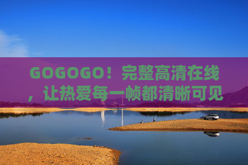 GOGOGO!完整高清在线,让热爱每一帧都清晰可见,GOGOGO!完整高清,帧帧热爱在线 GOGOGO!完整高清在线,让热爱每一帧都清晰可见,GOGOGO!完整高清,帧帧热爱在线