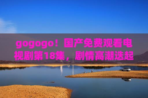 gogogo！国产免费观看电视剧第18集，剧情高潮迭起，这份正版追剧指南请收好！国产剧第18集高潮迭起，正版免费追剧指南