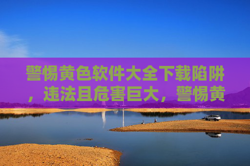 警惕黄色软件大全下载陷阱,违法且危害巨大,警惕黄色软件大全下载陷阱,违法危害巨大 警惕黄色软件大全下载陷阱,违法且危害巨大,警惕黄色软件大全下载陷阱,违法危害巨大