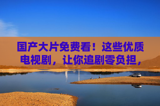 国产大片免费看!这些优质电视剧,让你追剧零负担,好戏不打烊,国产优质剧免费看,追剧零负担好戏不打烊 国产大片免费看!这些优质电视剧,让你追剧零负担,好戏不打烊,国产优质剧免费看,追剧零负担好戏不打烊