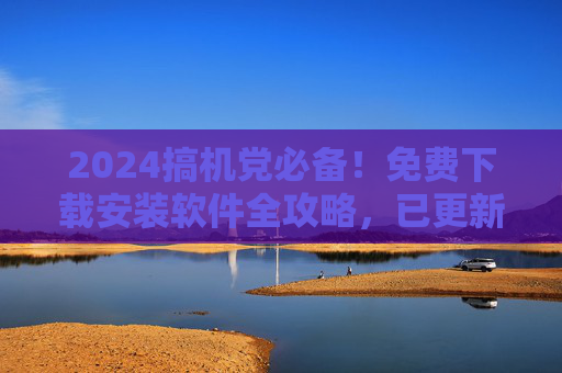 2024搞机党必备！免费下载安装软件全攻略，已更新最新版，2024搞机党必备，免费下载安装软件全攻略（已更新最新版）
