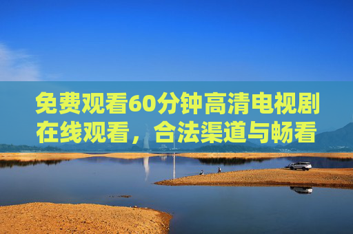 免费观看60分钟高清电视剧在线观看，合法渠道与畅看指南，免费观看60分钟高清电视剧，合法渠道与畅看指南