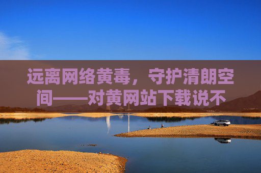 远离网络黄毒,守护清朗空间——对黄网站下载说不 远离网络黄毒,守护清朗空间——对黄网站下载说不