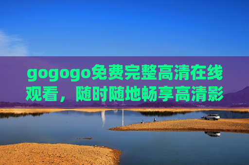 gogogo免费完整高清在线观看,随时随地畅享高清影视盛宴,gogogo免费高清在线,随时随地畅享影视盛宴 gogogo免费完整高清在线观看,随时随地畅享高清影视盛宴,gogogo免费高清在线,随时随地畅享影视盛宴