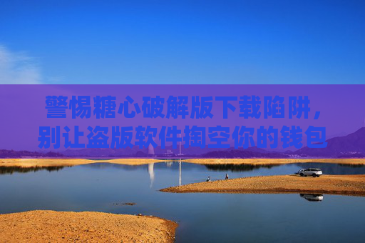 警惕糖心破解版下载陷阱，别让盗版软件掏空你的钱包与安全，警惕糖心破解版下载陷阱，盗版软件掏空钱包与安全