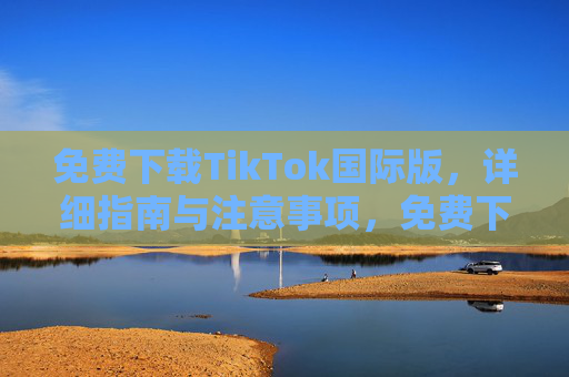 免费下载TikTok国际版,详细指南与注意事项,免费下载TikTok国际版,详细指南与注意事项 免费下载TikTok国际版,详细指南与注意事项,免费下载TikTok国际版,详细指南与注意事项